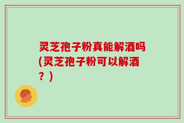 灵芝孢子粉真能解酒吗(灵芝孢子粉可以解酒?)