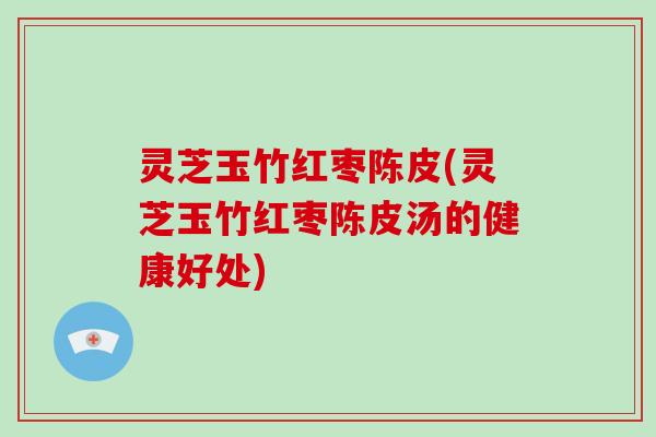 灵芝玉竹红枣陈皮(灵芝玉竹红枣陈皮汤的健康好处)