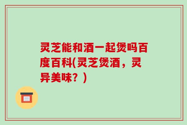 灵芝能和酒一起煲吗百度百科(灵芝煲酒，灵异美味？)