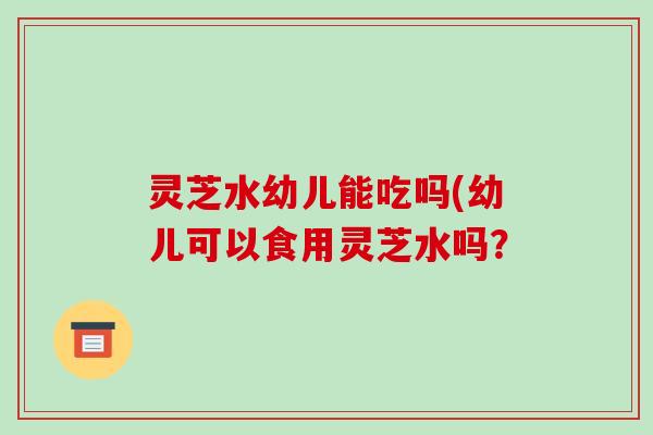 灵芝水幼儿能吃吗(幼儿可以食用灵芝水吗?