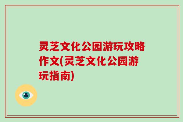 灵芝文化公园游玩攻略作文(灵芝文化公园游玩指南)