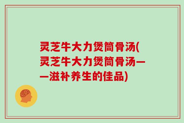 灵芝牛大力煲筒骨汤(灵芝牛大力煲筒骨汤——滋补养生的佳品)