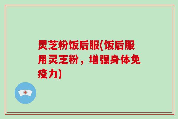 灵芝粉饭后服(饭后服用灵芝粉,增强身体免疫力)