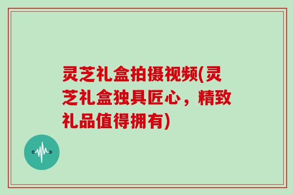 灵芝礼盒拍摄视频(灵芝礼盒独具匠心，精致礼品值得拥有)