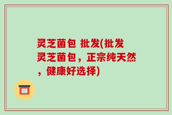 灵芝菌包 批发(批发灵芝菌包，正宗纯天然，健康好选择)