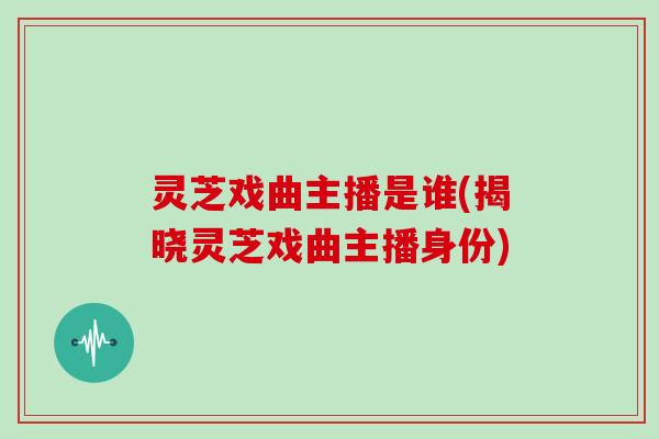 灵芝戏曲主播是谁(揭晓灵芝戏曲主播身份)