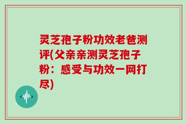 灵芝孢子粉功效老爸测评(父亲亲测灵芝孢子粉:感受与功效一网打尽)