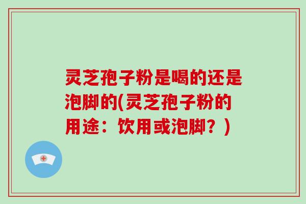灵芝孢子粉是喝的还是泡脚的(灵芝孢子粉的用途：饮用或泡脚？)