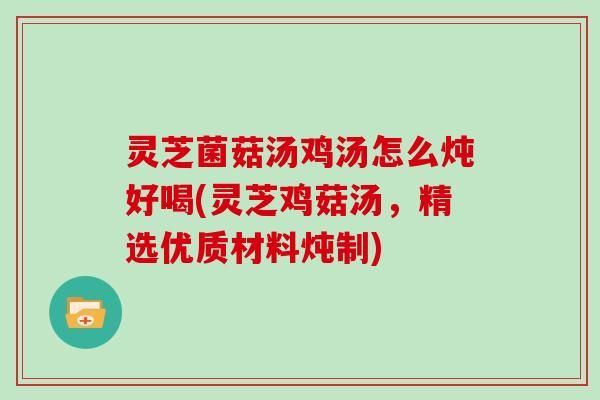 灵芝菌菇汤鸡汤怎么炖好喝(灵芝鸡菇汤,精选优质材料炖制)