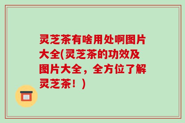灵芝茶有啥用处啊图片大全(灵芝茶的功效及图片大全,全方位了解灵芝茶!)