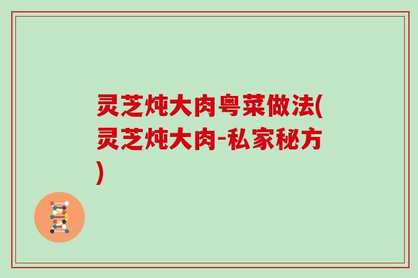 灵芝炖大肉粤菜做法(灵芝炖大肉-私家秘方)