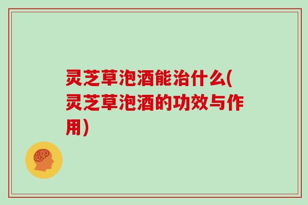 灵芝草泡酒能治什么(灵芝草泡酒的功效与作用)