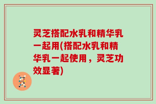 灵芝搭配水乳和精华乳一起用(搭配水乳和精华乳一起使用,灵芝功效显著)