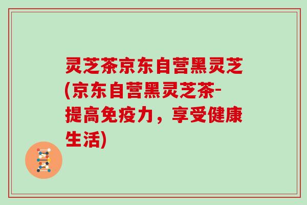 灵芝茶京东自营黑灵芝(京东自营黑灵芝茶-提高免疫力，享受健康生活)
