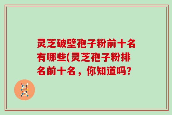 灵芝破壁孢子粉前十名有哪些(灵芝孢子粉排名前十名,你知道吗?
