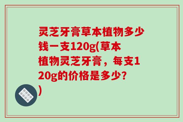 灵芝牙膏草本植物多少钱一支120g(草本植物灵芝牙膏,每支120g的价格是多少?)