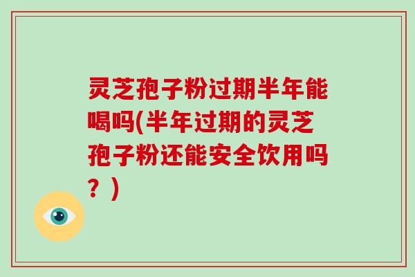 灵芝孢子粉过期半年能喝吗(半年过期的灵芝孢子粉还能安全饮用吗?)