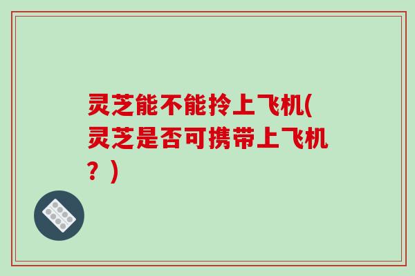 灵芝能不能拎上飞机(灵芝是否可携带上飞机?)