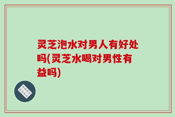 灵芝泡水对男人有好处吗(灵芝水喝对男性有益吗)