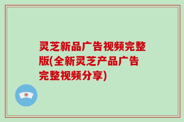 灵芝新品广告视频完整版(全新灵芝产品广告完整视频分享)