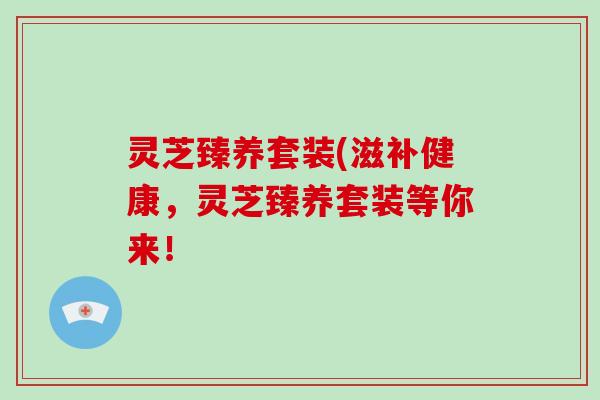 灵芝臻养套装(滋补健康,灵芝臻养套装等你来!