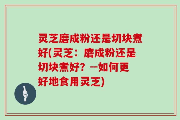 灵芝磨成粉还是切块煮好(灵芝：磨成粉还是切块煮好？--如何更好地食用灵芝)