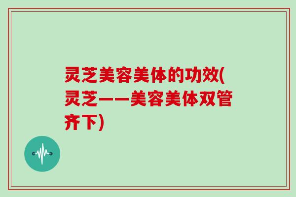 灵芝美容美体的功效(灵芝——美容美体双管齐下)
