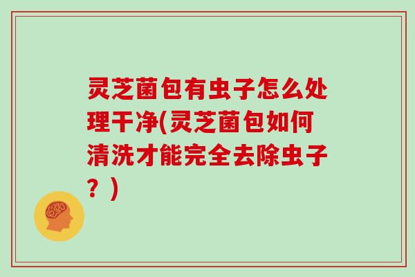 灵芝菌包有虫子怎么处理干净(灵芝菌包如何清洗才能完全去除虫子?)