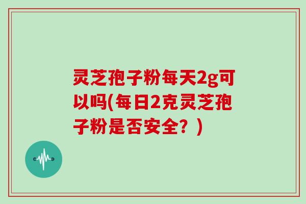 灵芝孢子粉每天2g可以吗(每日2克灵芝孢子粉是否安全？)