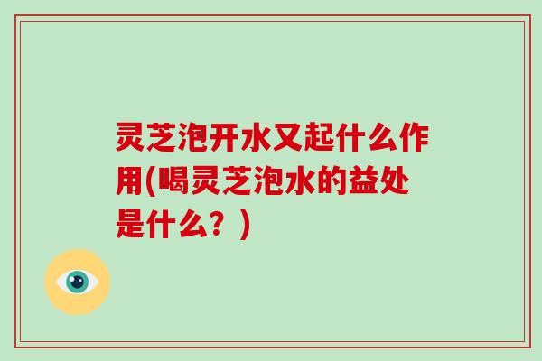 灵芝泡开水又起什么作用(喝灵芝泡水的益处是什么?)