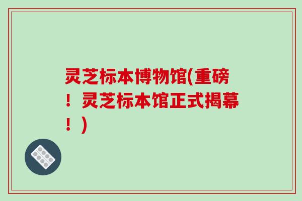 灵芝标本博物馆(重磅!灵芝标本馆正式揭幕!)