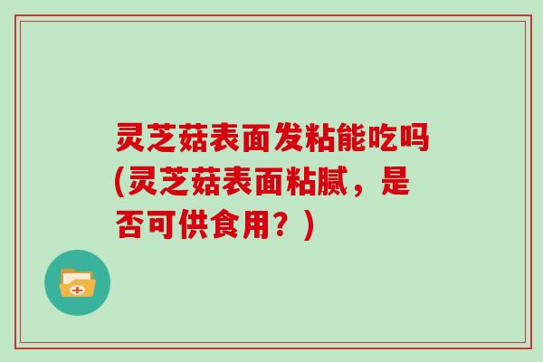 灵芝菇表面发粘能吃吗(灵芝菇表面粘腻,是否可供食用?)