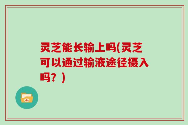 灵芝能长输上吗(灵芝可以通过输液途径摄入吗？)