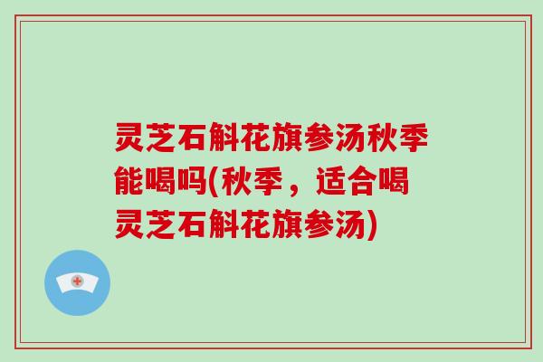灵芝石斛花旗参汤秋季能喝吗(秋季,适合喝灵芝石斛花旗参汤)