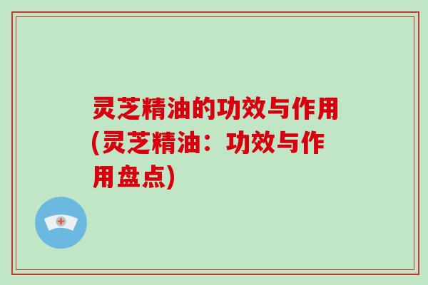 灵芝精油的功效与作用(灵芝精油:功效与作用盘点)