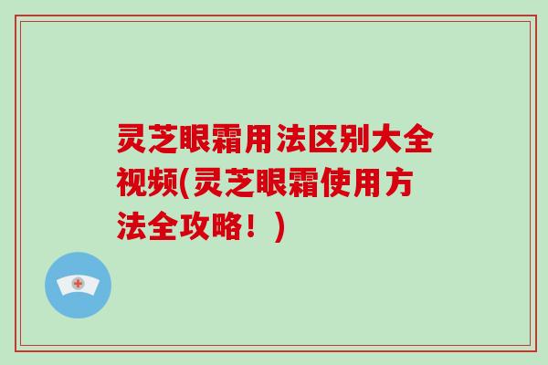 灵芝眼霜用法区别大全视频(灵芝眼霜使用方法全攻略！)