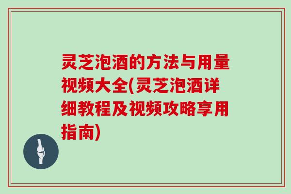 灵芝泡酒的方法与用量视频大全(灵芝泡酒详细教程及视频攻略享用指南)