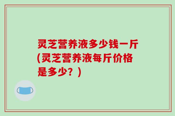 灵芝营养液多少钱一斤(灵芝营养液每斤价格是多少?)
