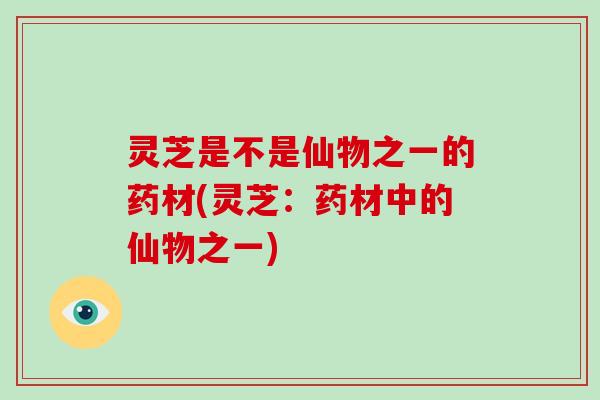 灵芝是不是仙物之一的药材(灵芝:药材中的仙物之一)
