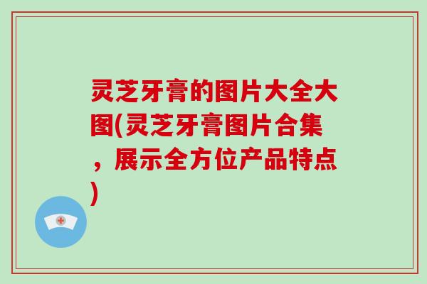 灵芝牙膏的图片大全大图(灵芝牙膏图片合集,展示全方位产品特点)