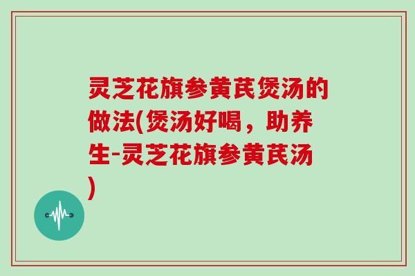 灵芝花旗参黄芪煲汤的做法(煲汤好喝，助养生-灵芝花旗参黄芪汤)