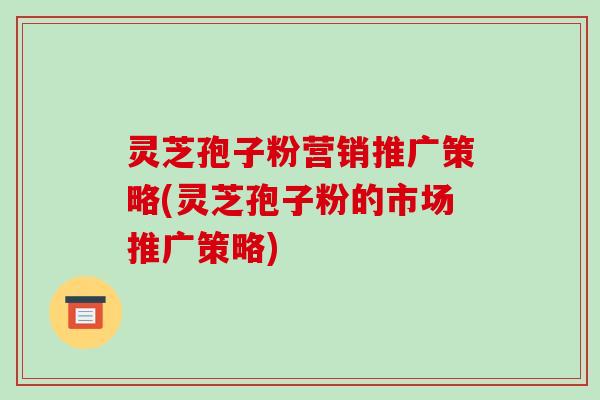 灵芝孢子粉营销推广策略(灵芝孢子粉的市场推广策略)