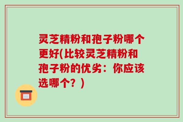 灵芝精粉和孢子粉哪个更好(比较灵芝精粉和孢子粉的优劣：你应该选哪个？)