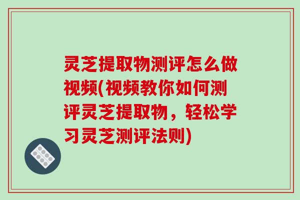 灵芝提取物测评怎么做视频(视频教你如何测评灵芝提取物,轻松学习灵芝测评法则)