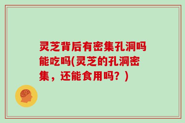 灵芝背后有密集孔洞吗能吃吗(灵芝的孔洞密集，还能食用吗？)