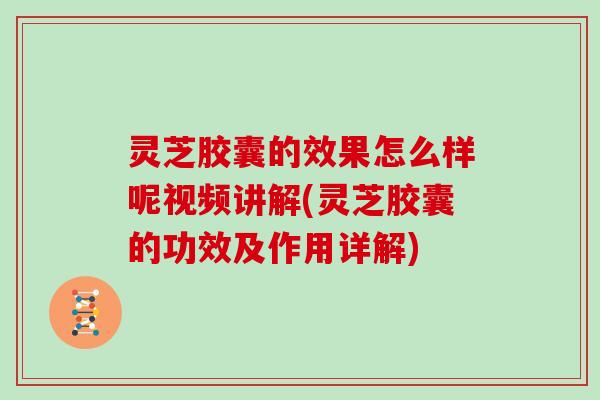 灵芝胶囊的效果怎么样呢视频讲解(灵芝胶囊的功效及作用详解)