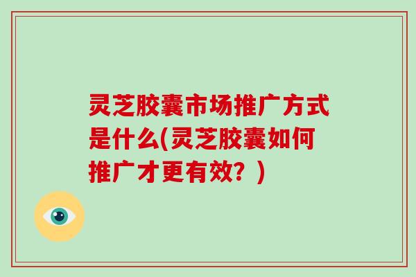 灵芝胶囊市场推广方式是什么(灵芝胶囊如何推广才更有效?)