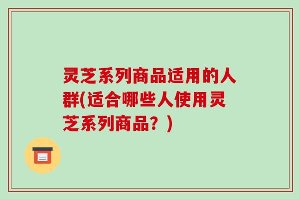 灵芝系列商品适用的人群(适合哪些人使用灵芝系列商品?)