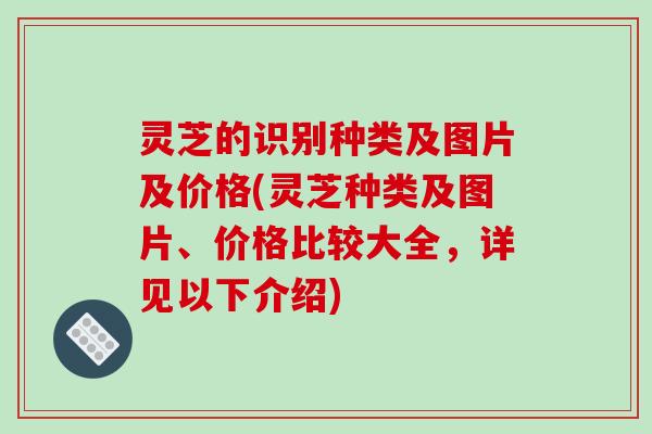灵芝的识别种类及图片及价格(灵芝种类及图片、价格比较大全，详见以下介绍)