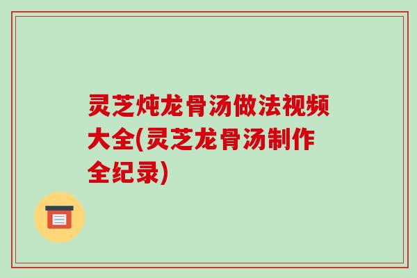 灵芝炖龙骨汤做法视频大全(灵芝龙骨汤制作全纪录)